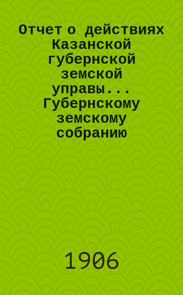 Отчет о действиях Казанской губернской земской управы... Губернскому земскому собранию... с 1 сентября 1905 г. по 1 сентября 1906 г.