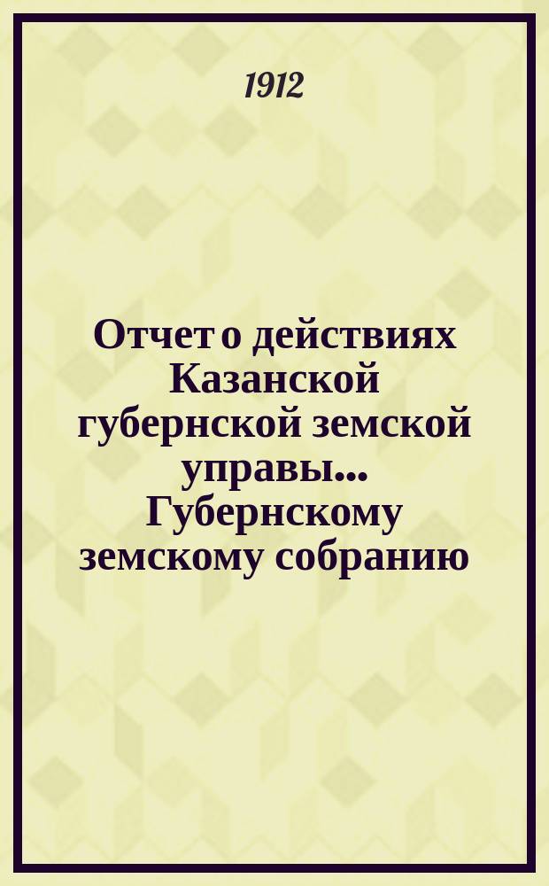 Отчет о действиях Казанской губернской земской управы... Губернскому земскому собранию... за 1911 год