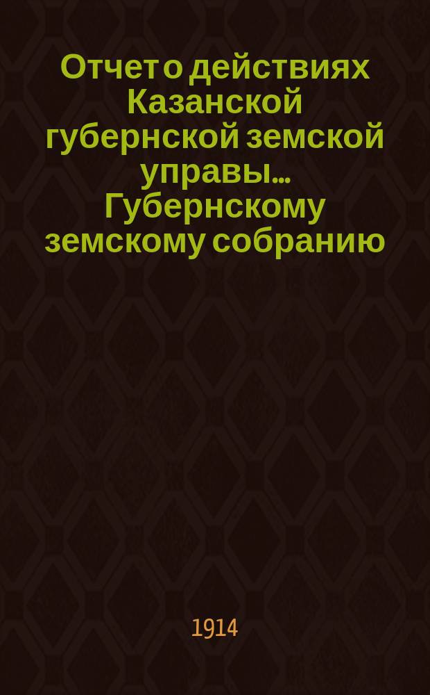 Отчет о действиях Казанской губернской земской управы... Губернскому земскому собранию... 50-му очередному 1914 г.