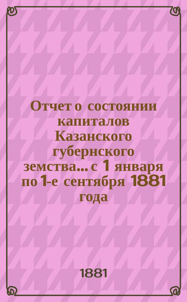 Отчет о состоянии капиталов Казанского губернского земства... с 1 января по 1-е сентября 1881 года