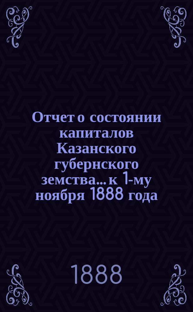 Отчет о состоянии капиталов Казанского губернского земства... к 1-му ноября 1888 года