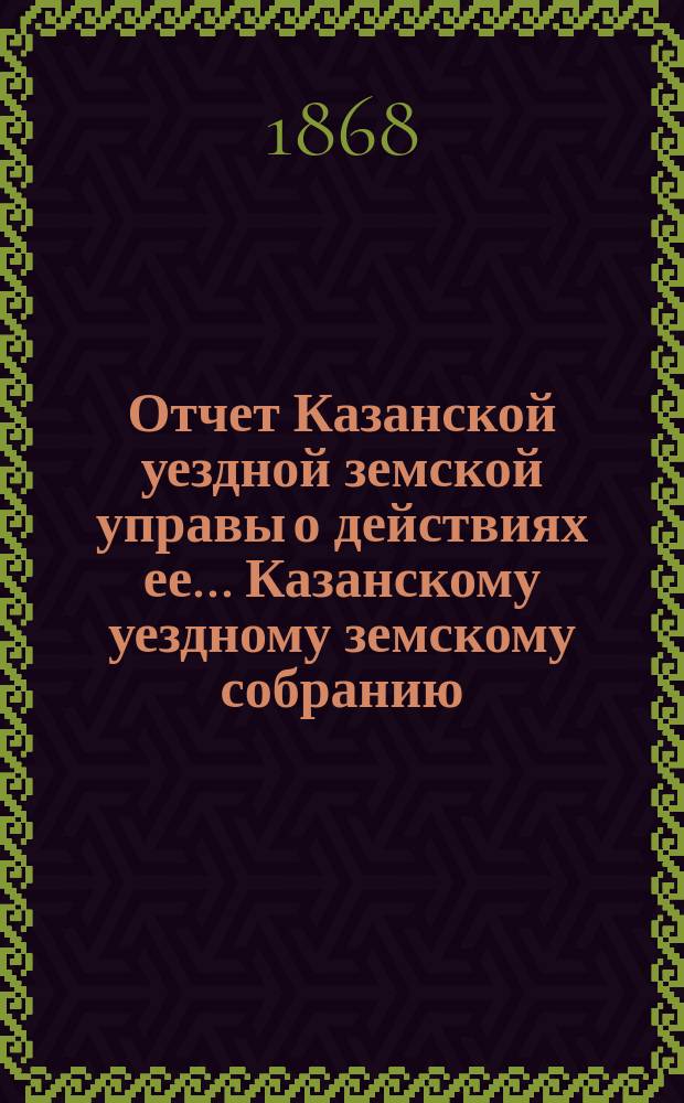 Отчет Казанской уездной земской управы о действиях ее... Казанскому уездному земскому собранию. с 1 сентября 1867 по 1 сентября 1868 г.