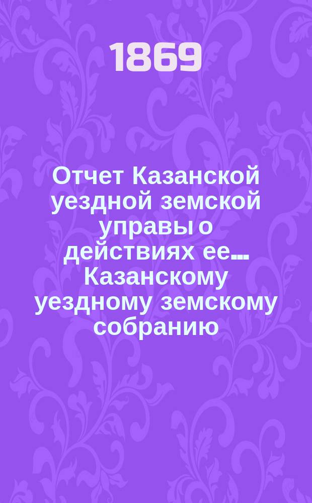Отчет Казанской уездной земской управы о действиях ее... Казанскому уездному земскому собранию. с 1 сентября 1868 по 1 августа 1869 года