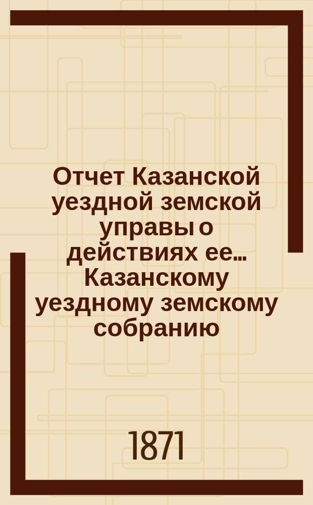 Отчет Казанской уездной земской управы о действиях ее... Казанскому уездному земскому собранию. за 1870/71 год