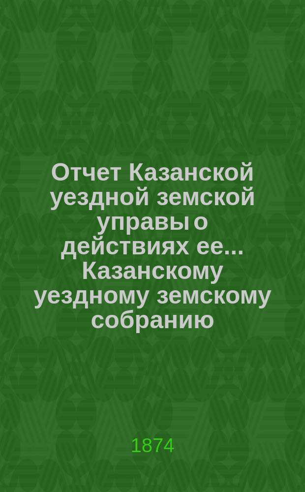 Отчет Казанской уездной земской управы о действиях ее... Казанскому уездному земскому собранию. с 1-го августа 1873 г. по 1-е августа 1874 г.