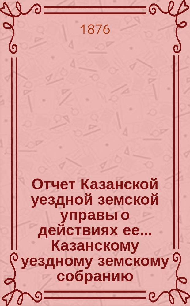 Отчет Казанской уездной земской управы о действиях ее... Казанскому уездному земскому собранию. с 1-го августа 1875 г. по 1-е августа 1876 г.