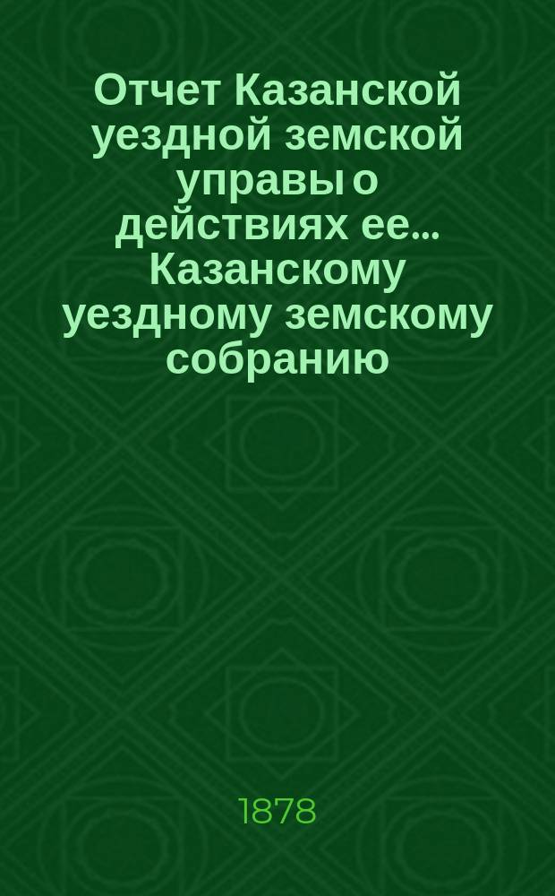 Отчет Казанской уездной земской управы о действиях ее... Казанскому уездному земскому собранию. с 1-го августа 1877 г. по 1-е июля 1878 года. XIV очередному...