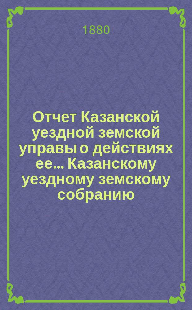 Отчет Казанской уездной земской управы о действиях ее... Казанскому уездному земскому собранию. с 1-го июля 1879 по 1-е июля 1880 года. XVI очередному...