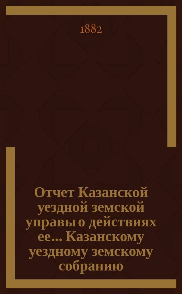 Отчет Казанской уездной земской управы о действиях ее... Казанскому уездному земскому собранию. с 1-го июля 1881 года по 1-е июля 1882 года. XVIII очередному...