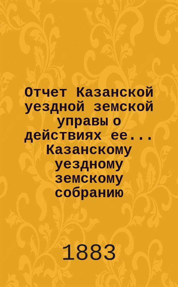 Отчет Казанской уездной земской управы о действиях ее... Казанскому уездному земскому собранию. с 1-го июля 1882 года по 1-е июля 1883 года. XIX очередному...