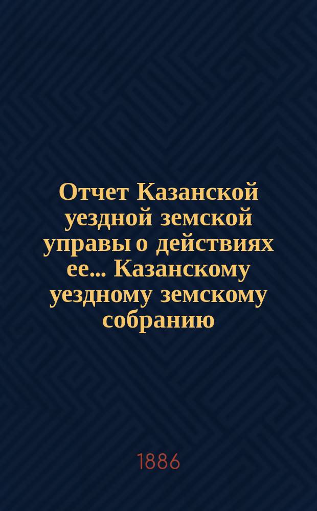 Отчет Казанской уездной земской управы о действиях ее... Казанскому уездному земскому собранию. с 1-го июля 1885 г. по 1-е июля 1886 г. XXII очередному...