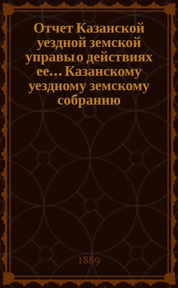 Отчет Казанской уездной земской управы о действиях ее... Казанскому уездному земскому собранию. с 1-го июля 1888 года по 1-е июля 1889 года. XXV очередному... (Отд. I, II, III, V, VI, VII, VIII, IX, и X)