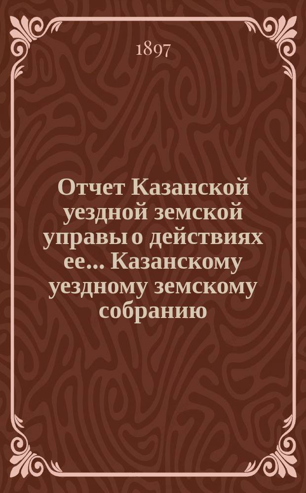 Отчет Казанской уездной земской управы о действиях ее... Казанскому уездному земскому собранию. с 1-го июля 1896 г. по 1 июля 1897 г. XXXIII очередному....