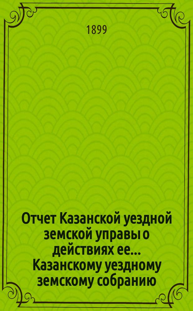 Отчет Казанской уездной земской управы о действиях ее... Казанскому уездному земскому собранию. с 1 июля 1898 г. по 1 июля 1899 г. XXXV очередному...