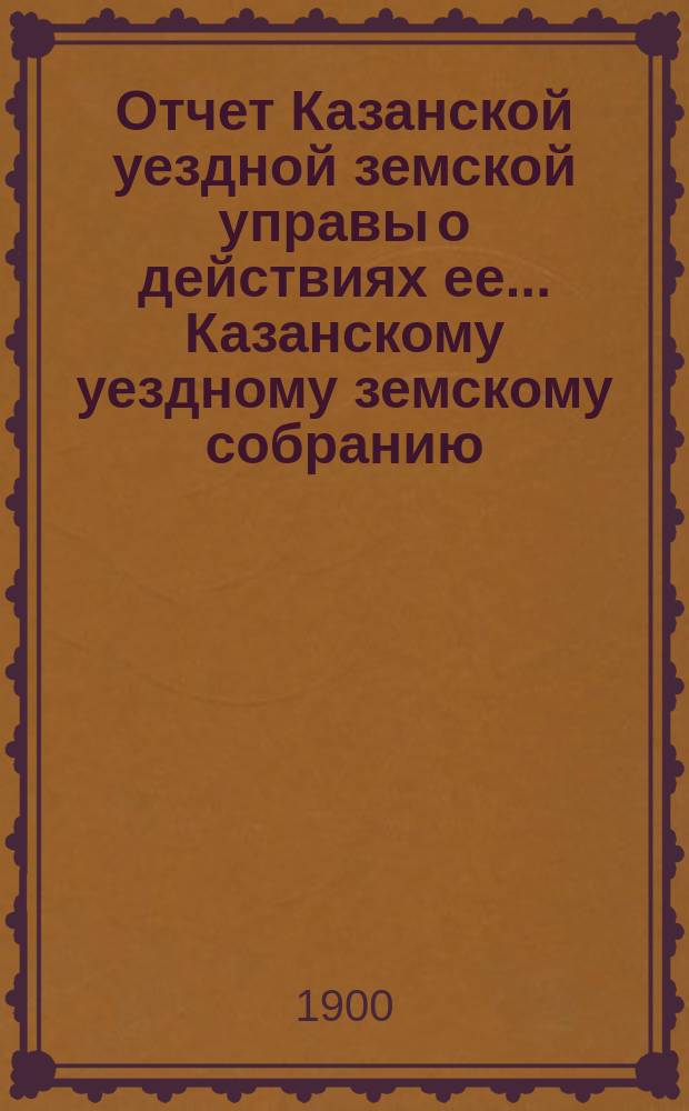 Отчет Казанской уездной земской управы о действиях ее... Казанскому уездному земскому собранию. с 1 июля 1899 г. по 1 июля 1900 г. XXXVI очередному...