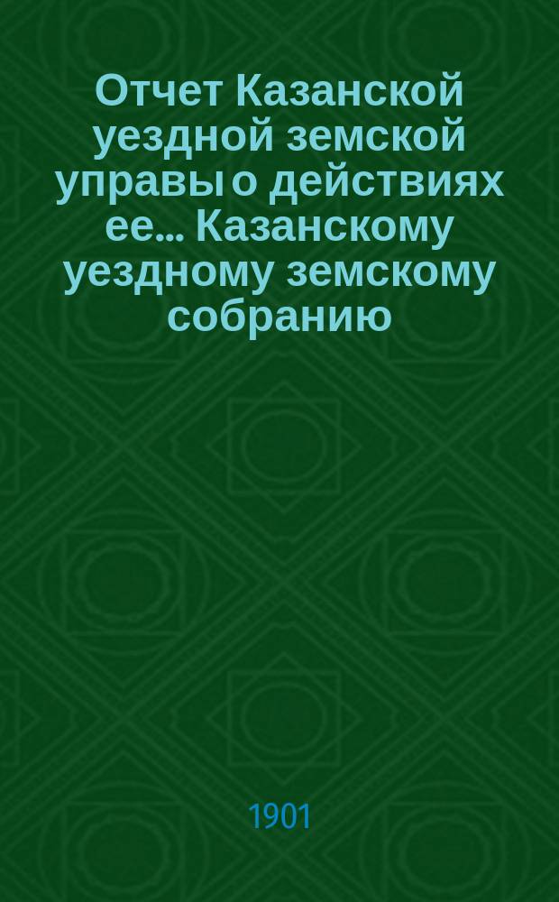 Отчет Казанской уездной земской управы о действиях ее... Казанскому уездному земскому собранию. с 1 июля 1900 года по 1 июля 1901 года. XXXVII очередному...