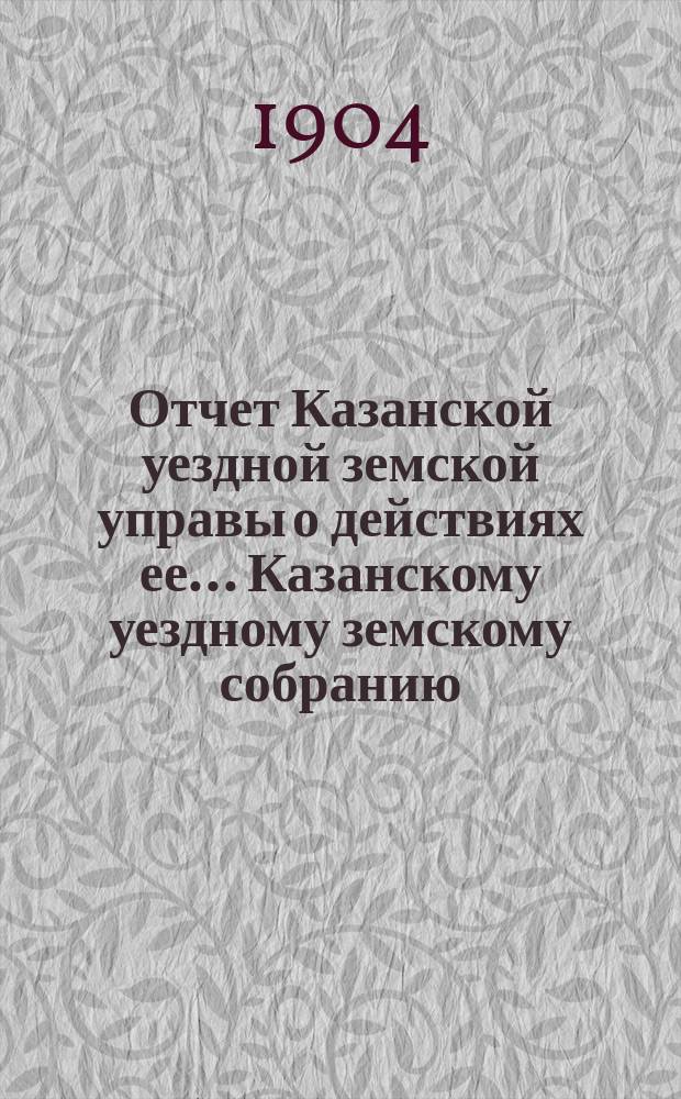 Отчет Казанской уездной земской управы о действиях ее... Казанскому уездному земскому собранию. с 1 июля 1903 года по 1 июля 1904 года. XL очередному...