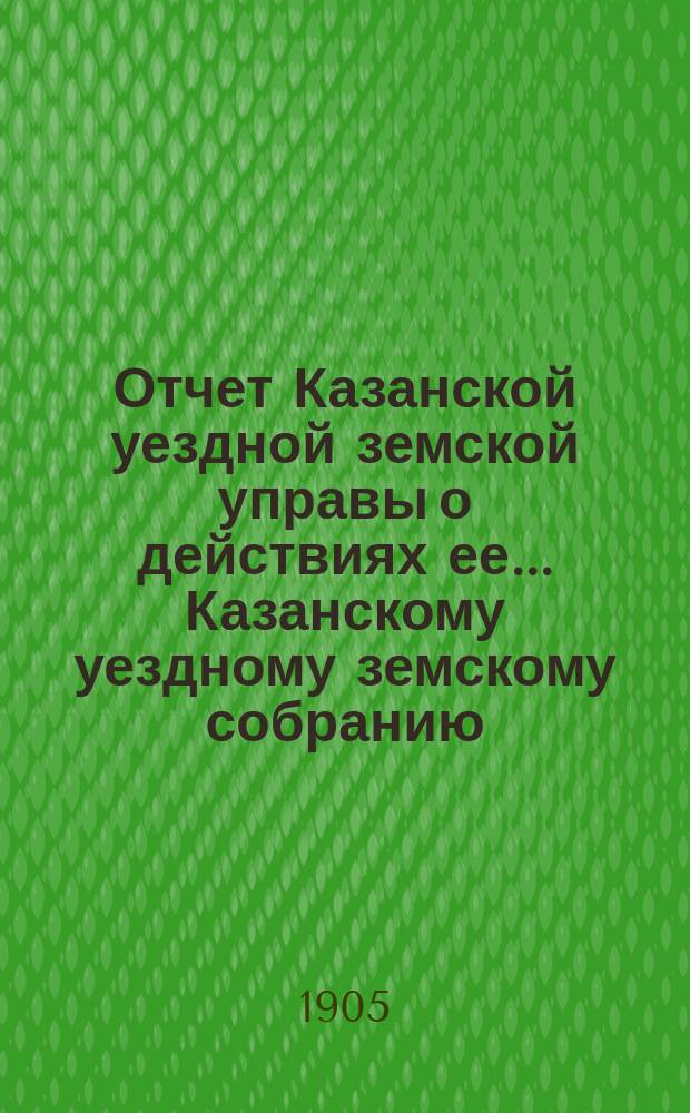 Отчет Казанской уездной земской управы о действиях ее... Казанскому уездному земскому собранию. с 1 июля 1904 года по 1 июля 1905 года. XLI очередному...