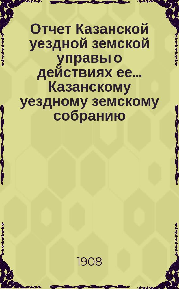 Отчет Казанской уездной земской управы о действиях ее... Казанскому уездному земскому собранию. с 1 июля 1907 г. по 1-е июля 1908 года. 44 очередному...
