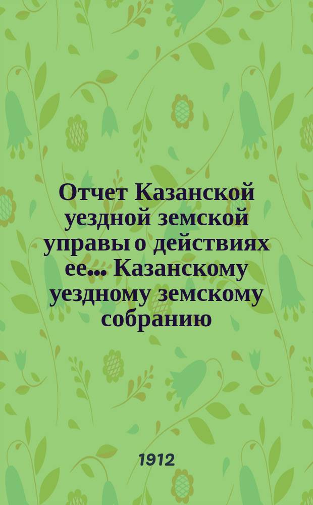 Отчет Казанской уездной земской управы о действиях ее... Казанскому уездному земскому собранию. с 1 июля 1911 г. по 1 июля 1912 года. 48 очередному...