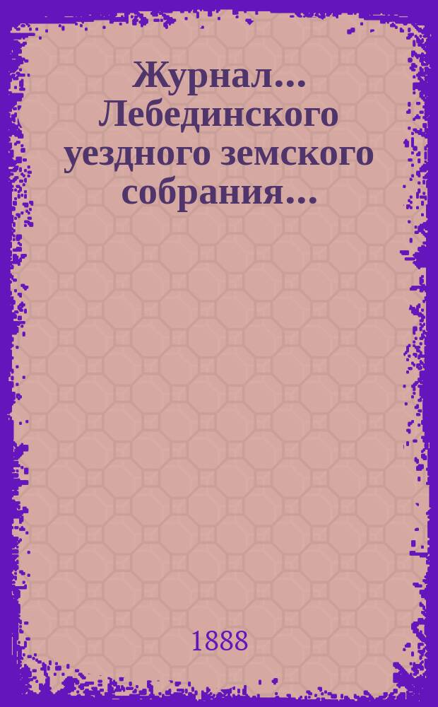 Журнал... Лебединского уездного земского собрания.. : С прил. XXIII очередного... : XXIII очередного... 10 и 11 октября 1887 года и экстренного... 27 февраля 1888 года