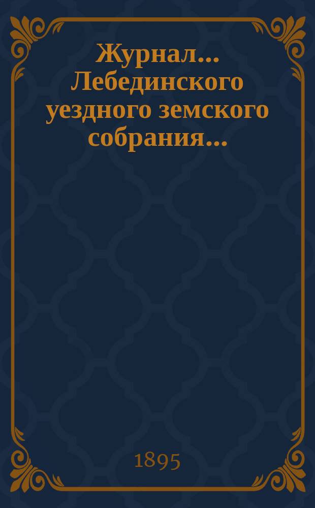 Журнал... Лебединского уездного земского собрания.. : С прил. XXX/III очередного... : XXX/III очередного... 24 и 25 сентября 1894 года и экстренных... 21 декабря 1894 г. и 14 февраля 1895 года