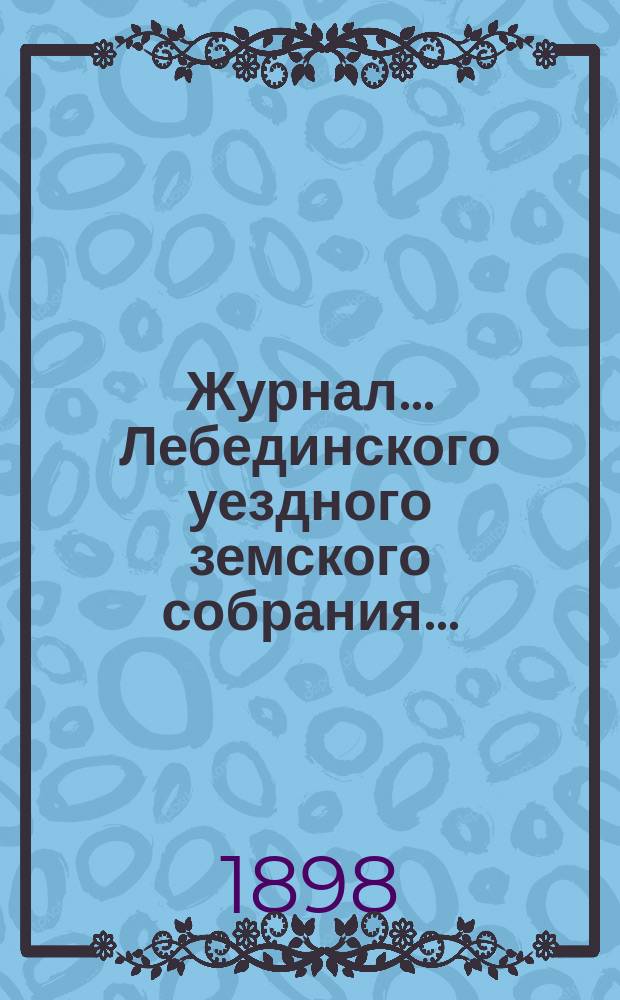 Журнал... Лебединского уездного земского собрания.. : С прил. [XXXIII/VI] очередного : [XXXIII/VI] очередного 10-го и 11-го октября 1897 года и экстренного 25-го февраля 1898 года