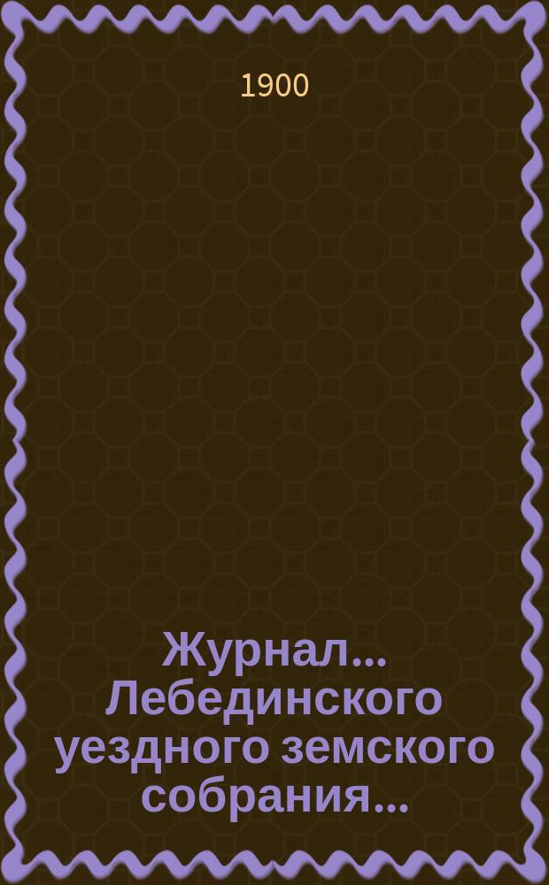 Журнал... Лебединского уездного земского собрания.. : С прил. XXXV/VIII очередного... : XXXV/VIII очередного... 29, 30 и 31 октября 1899 года и экстренного 29 апреля 1900 года