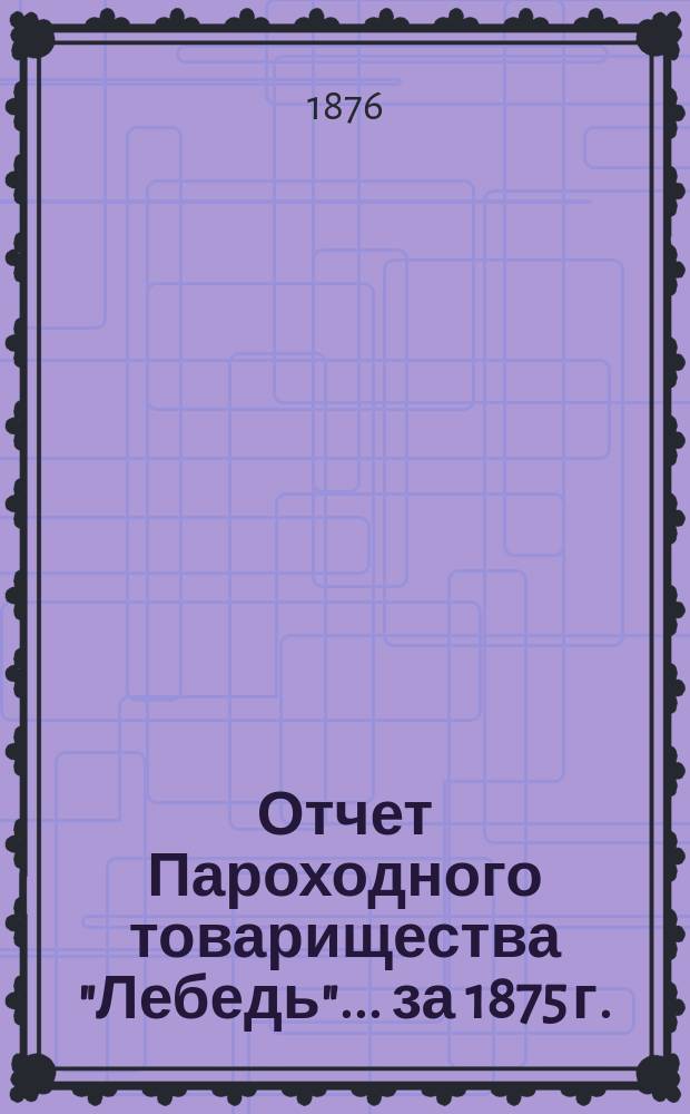 Отчет Пароходного товарищества "Лебедь"... ... за 1875 г.