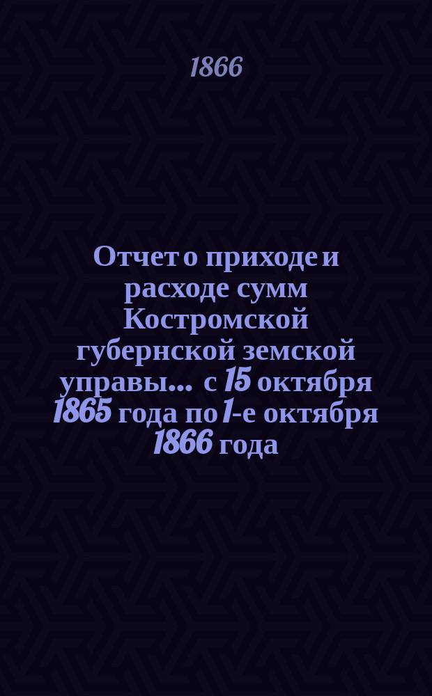 Отчет о приходе и расходе сумм Костромской губернской земской управы... ... с 15 октября 1865 года по 1-е октября 1866 года