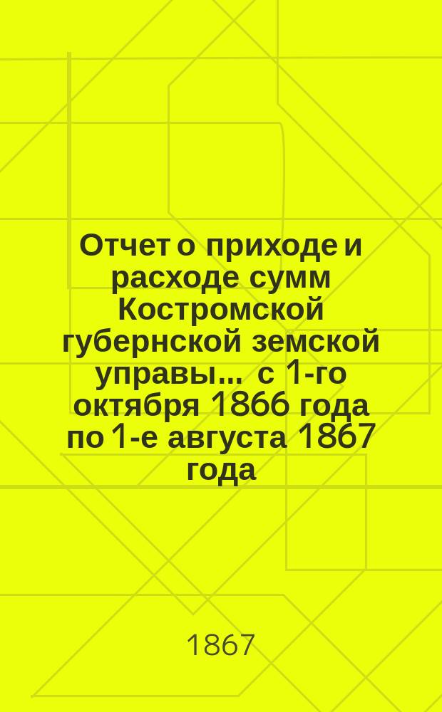 Отчет о приходе и расходе сумм Костромской губернской земской управы... ... с 1-го октября 1866 года по 1-е августа 1867 года