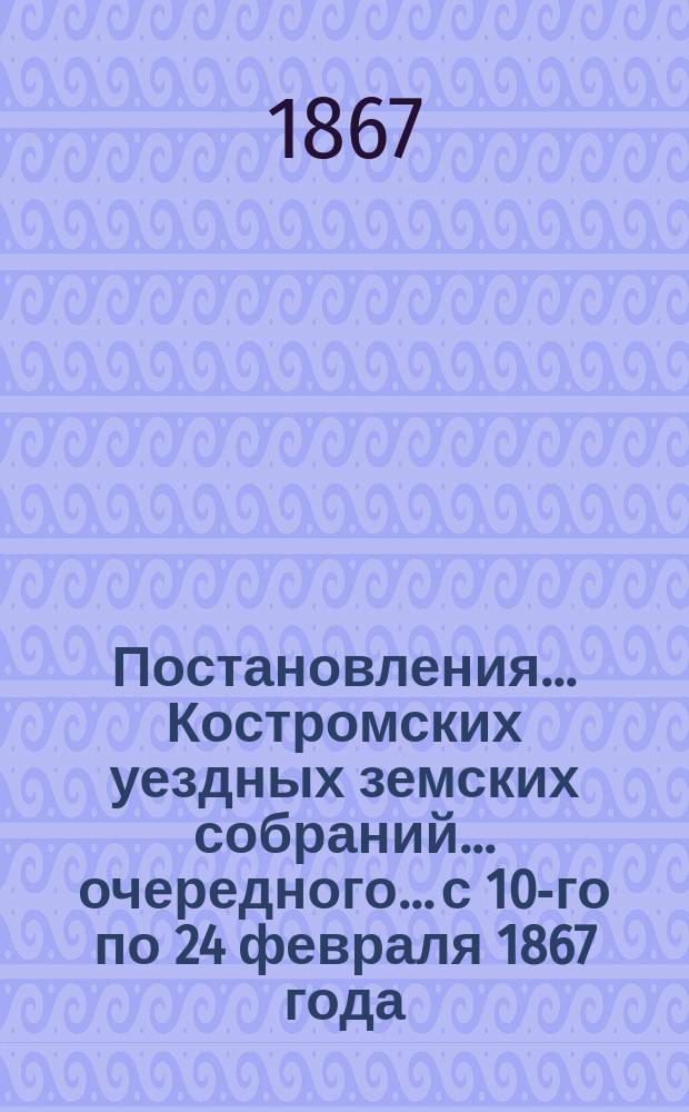 Постановления... Костромских уездных земских собраний... очередного... с 10-го по 24 февраля 1867 года