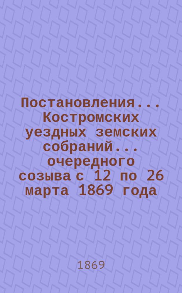 Постановления... Костромских уездных земских собраний... очередного созыва с 12 по 26 марта 1869 года