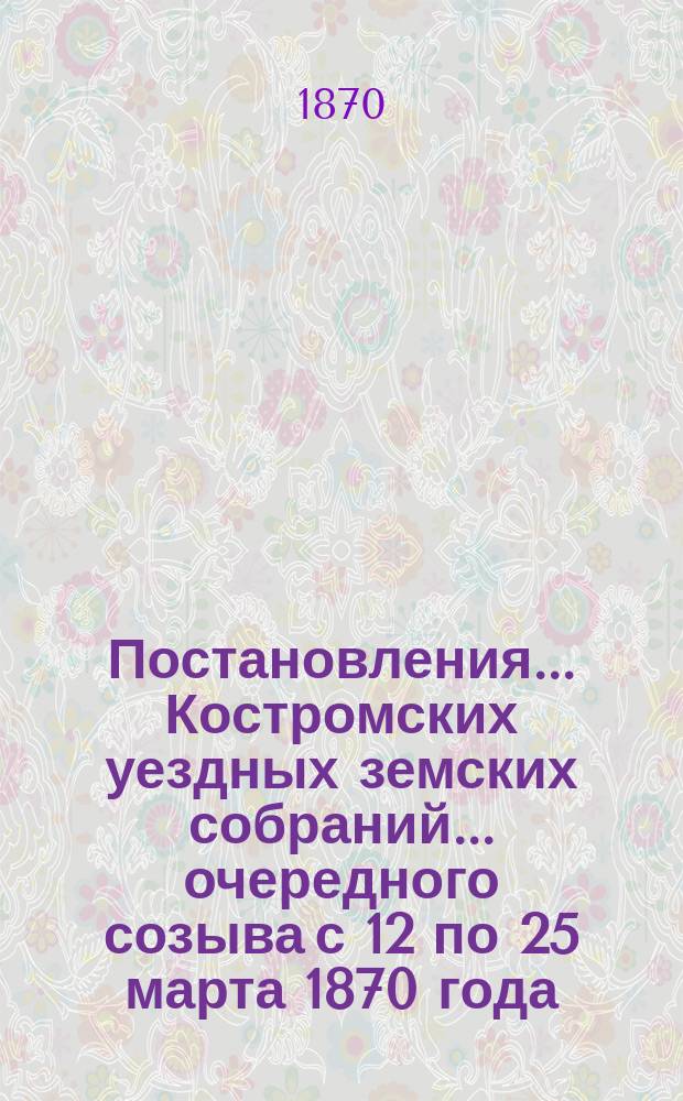 Постановления... Костромских уездных земских собраний... очередного созыва с 12 по 25 марта 1870 года