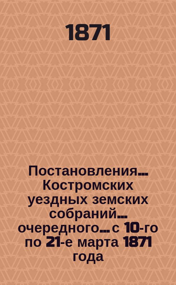 Постановления... Костромских уездных земских собраний... очередного... с 10-го по 21-е марта 1871 года