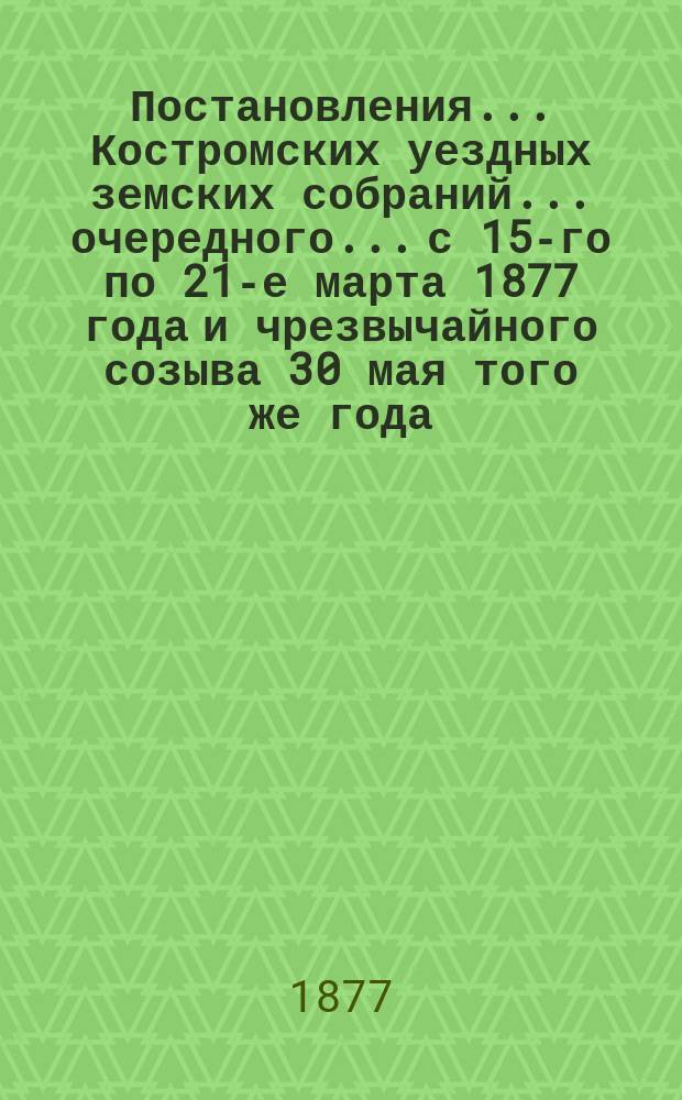 Постановления... Костромских уездных земских собраний... очередного... с 15-го по 21-е марта 1877 года и чрезвычайного созыва 30 мая того же года