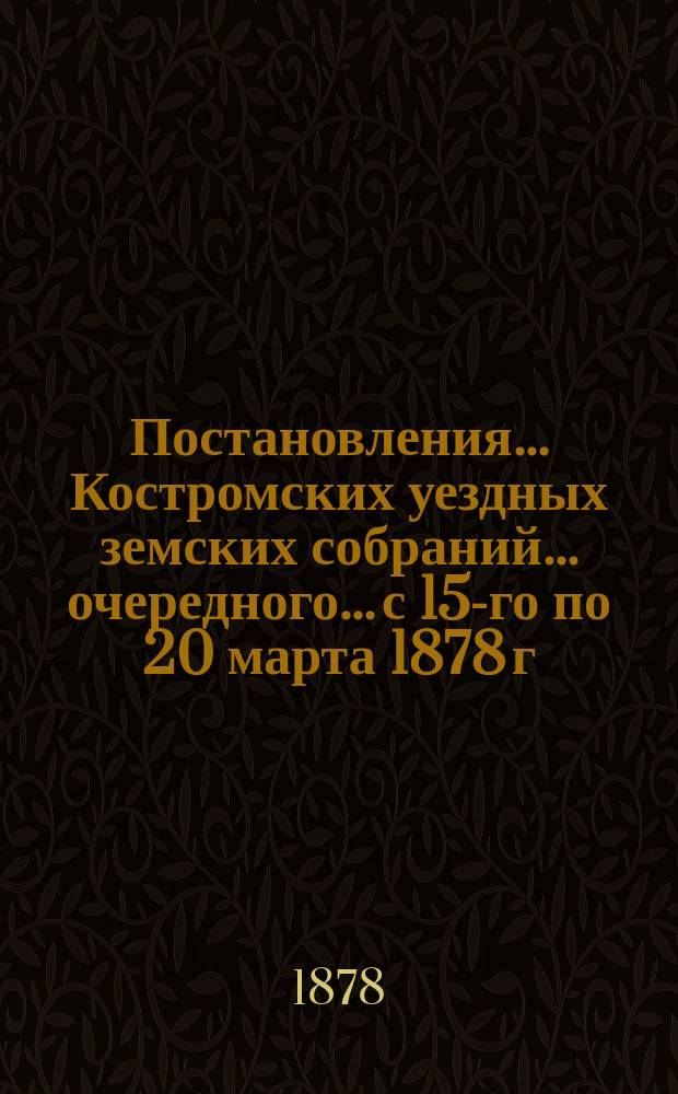 Постановления... Костромских уездных земских собраний... очередного... [с 15-го по 20 марта 1878 г.]