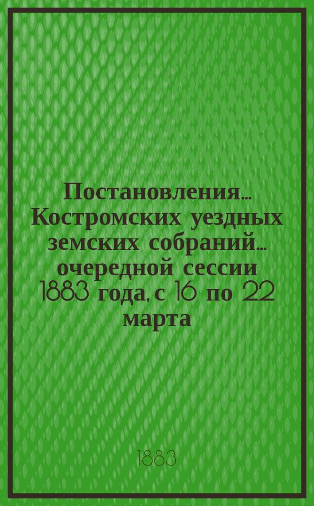 Постановления... Костромских уездных земских собраний... очередной сессии 1883 года, с 16 по 22 марта