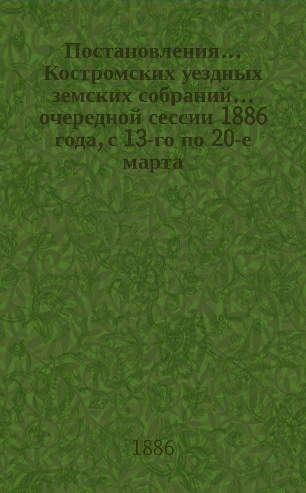 Постановления... Костромских уездных земских собраний... очередной сессии 1886 года, с 13-го по 20-е марта