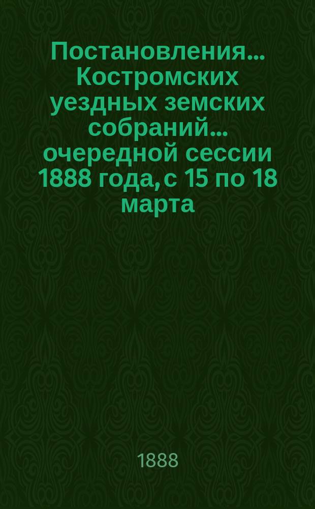 Постановления... Костромских уездных земских собраний... очередной сессии 1888 года, с 15 по 18 марта