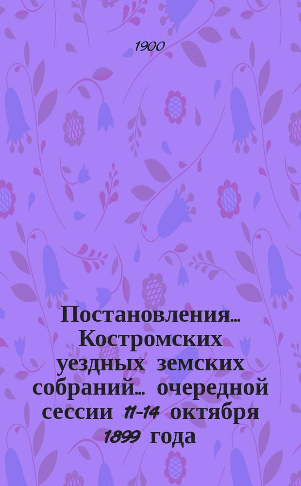 Постановления... Костромских уездных земских собраний... очередной сессии 11-14 октября 1899 года