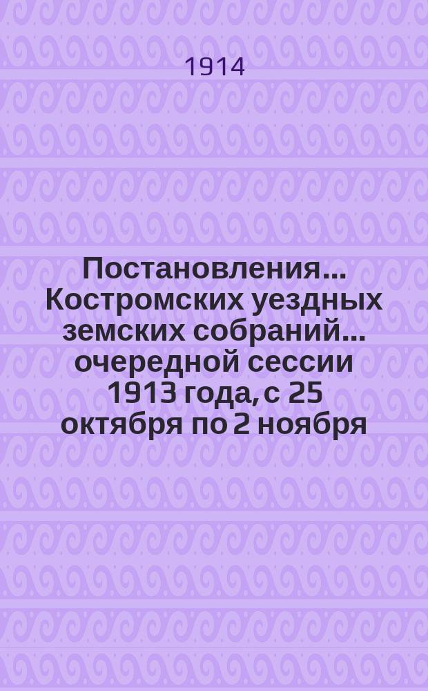 Постановления... Костромских уездных земских собраний... очередной сессии 1913 года, с 25 октября по 2 ноября