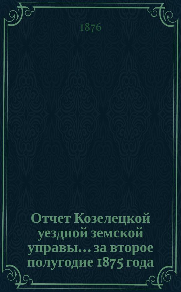 Отчет Козелецкой уездной земской управы ... за второе полугодие 1875 года
