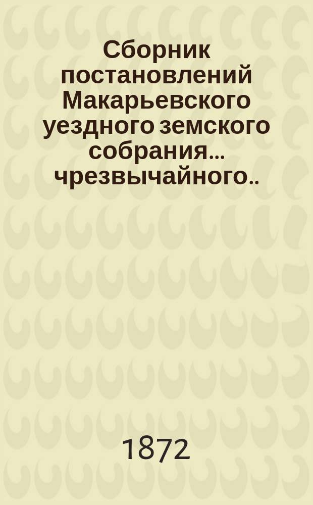 Сборник постановлений Макарьевского уездного земского собрания... чрезвычайного... 20 июня 1872 года