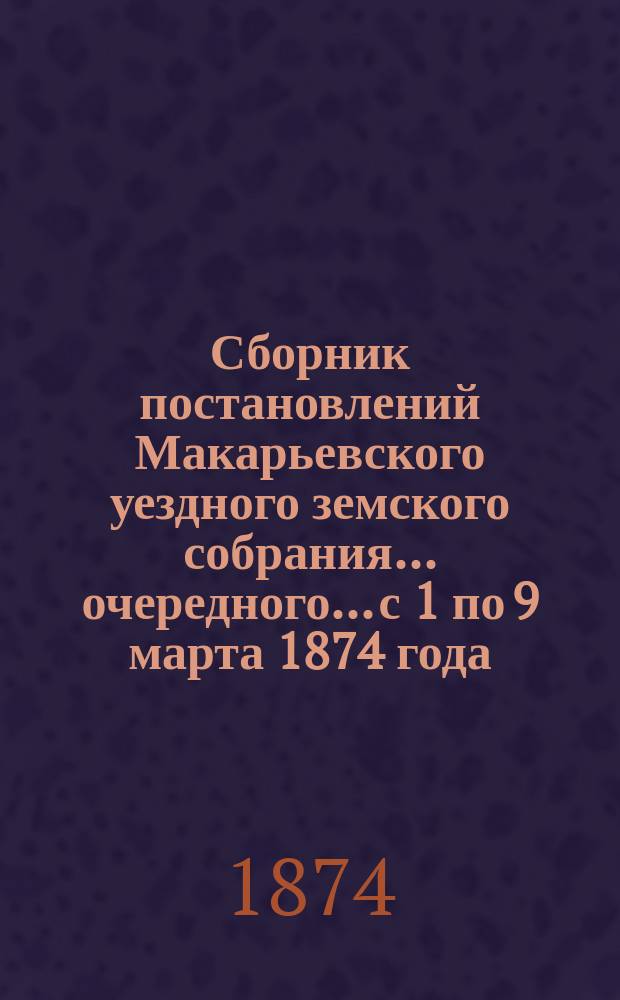 Сборник постановлений Макарьевского уездного земского собрания... очередного... с 1 по 9 марта 1874 года