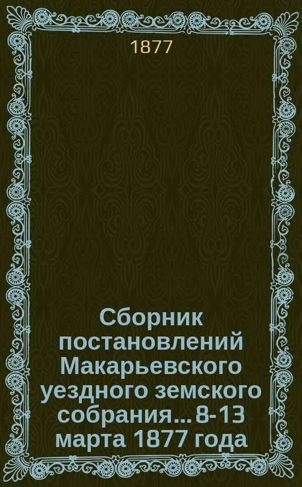 Сборник постановлений Макарьевского уездного земского собрания... [8-13 марта] 1877 года