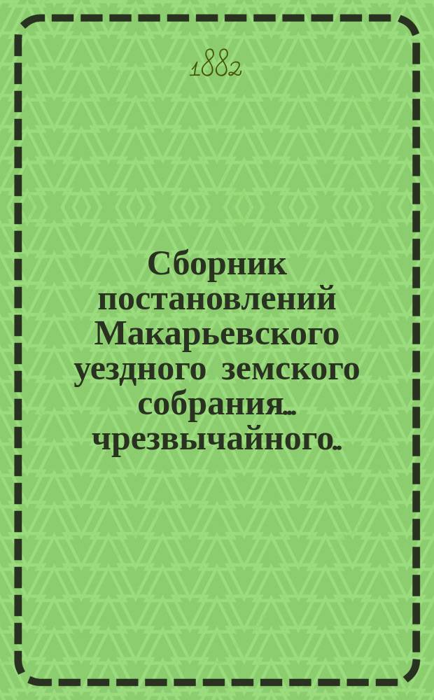 Сборник постановлений Макарьевского уездного земского собрания... чрезвычайного... [12-13 октября 1882 г.]