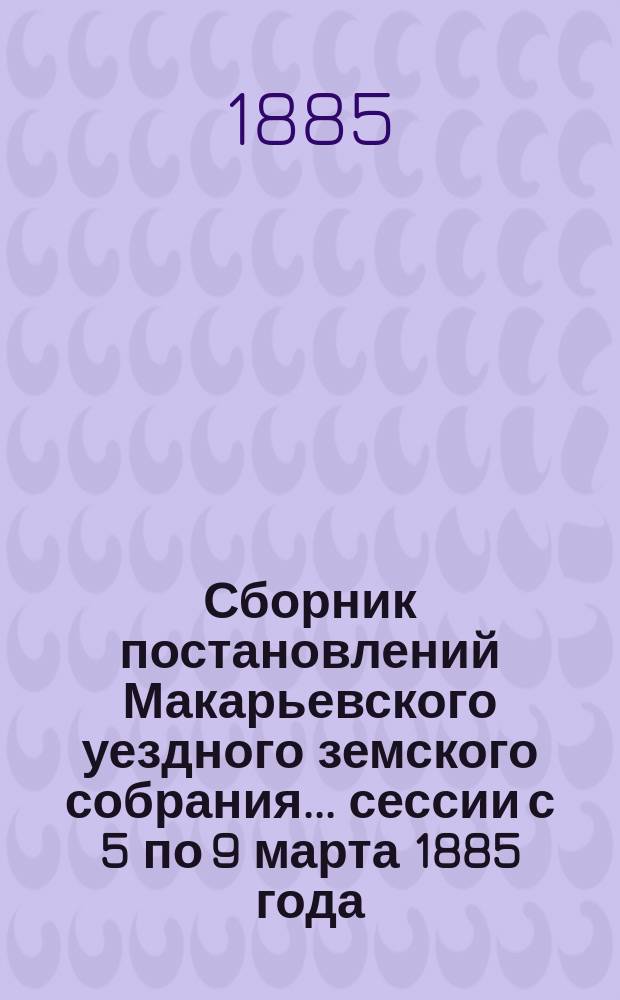 Сборник постановлений Макарьевского уездного земского собрания... сессии с 5 по 9 марта 1885 года
