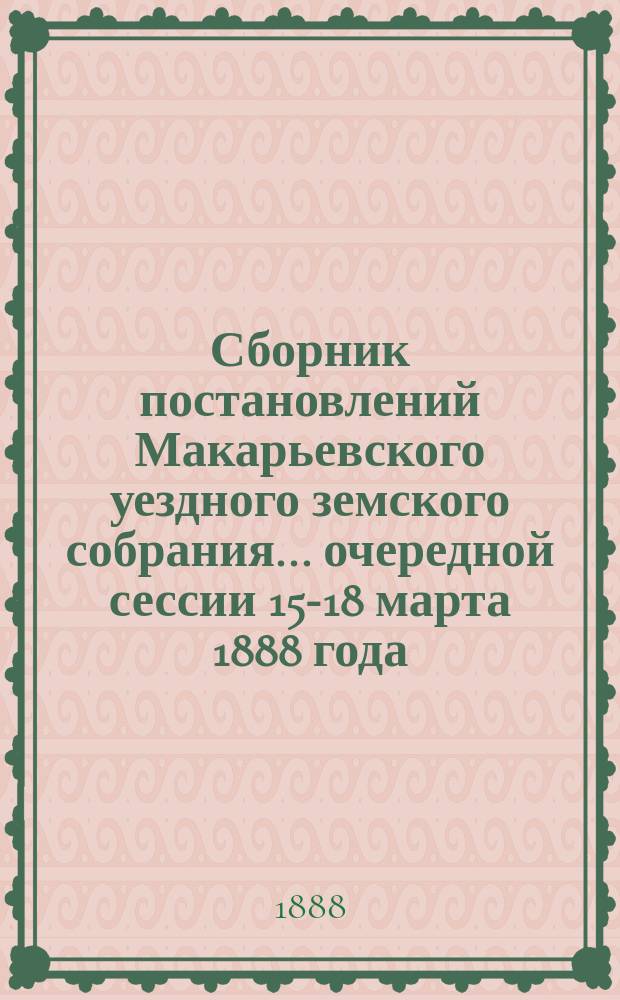 Сборник постановлений Макарьевского уездного земского собрания... очередной сессии 15-18 марта 1888 года