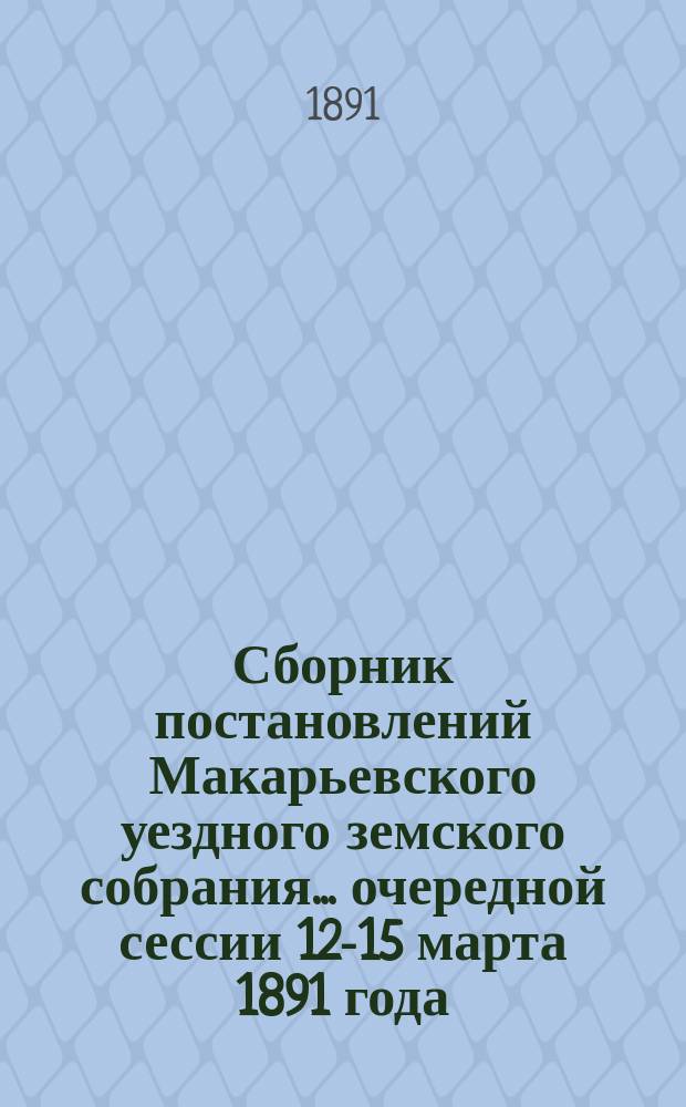 Сборник постановлений Макарьевского уездного земского собрания... очередной сессии 12-15 марта 1891 года